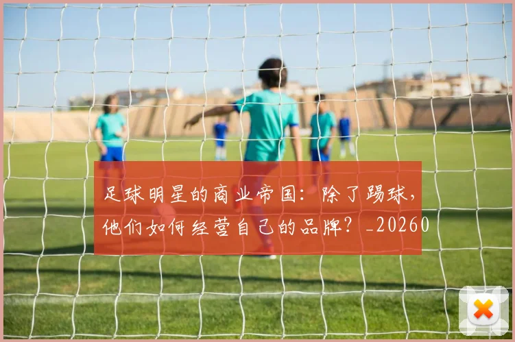 足球明星的商业帝国：除了踢球，他们如何经营自己的品牌？_20260529200826_20260610170329