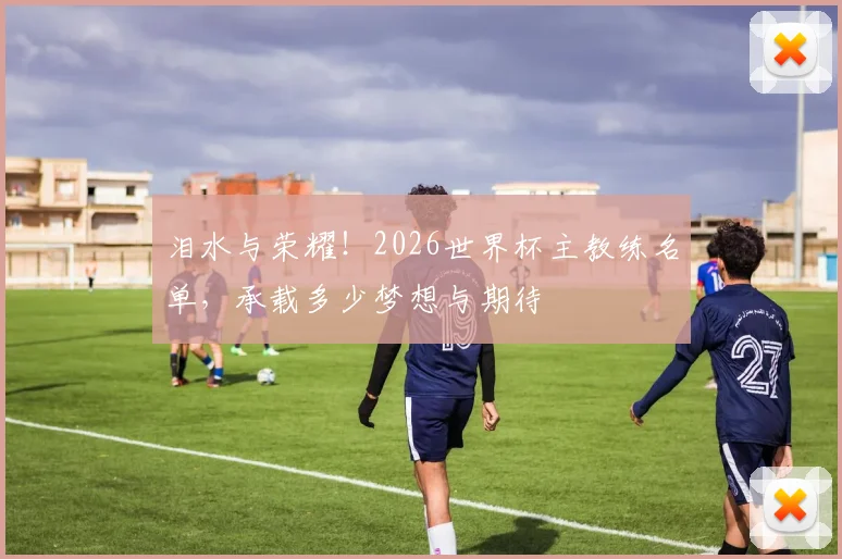 泪水与荣耀！2026世界杯主教练名单，承载多少梦想与期待
