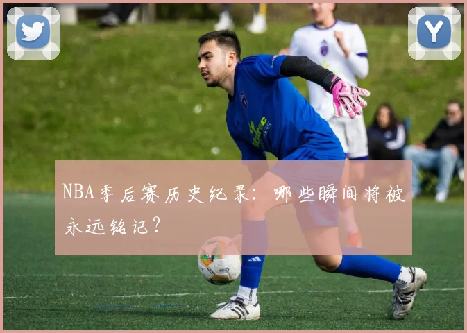 NBA季后赛历史纪录：哪些瞬间将被永远铭记？