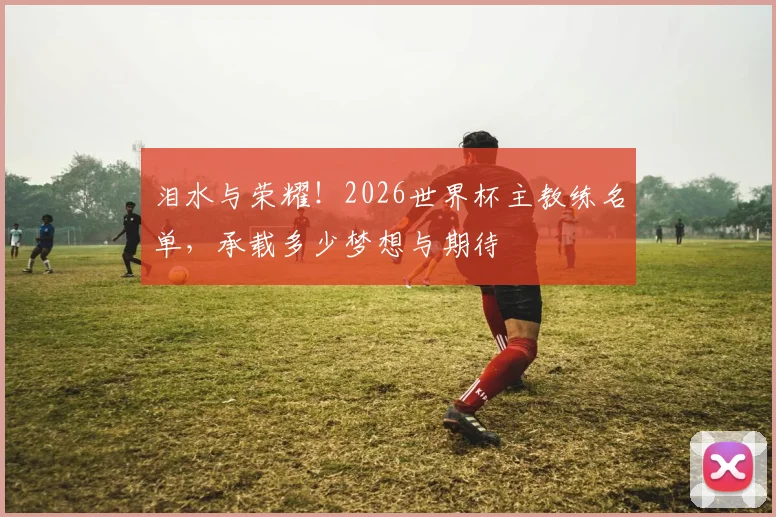 泪水与荣耀！2026世界杯主教练名单，承载多少梦想与期待